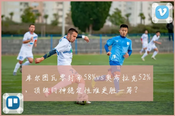 库尔图瓦零封率58%vs奥布拉克52%，顶级门神稳定性谁更胜一筹？