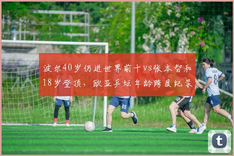 波尔40岁仍进世界前十vs张本智和18岁登顶，欧亚乒坛年龄跨度纪录