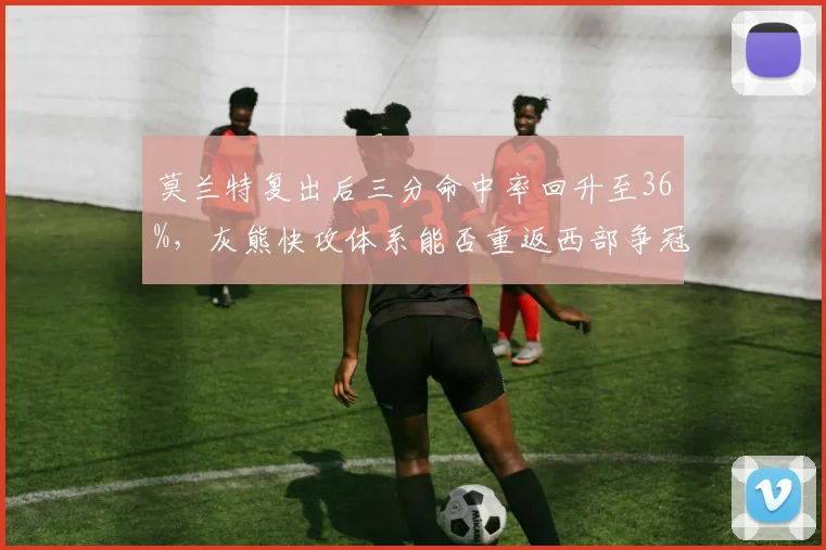 莫兰特复出后三分命中率回升至36%，灰熊快攻体系能否重返西部争冠梯队？
