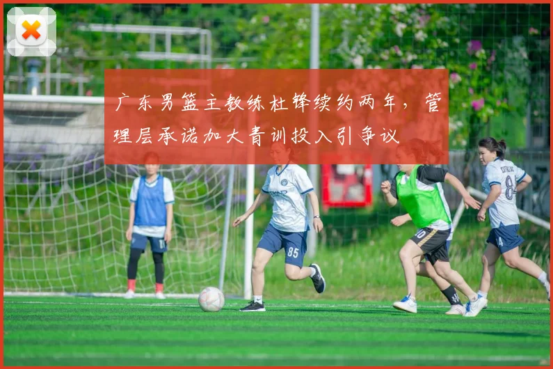广东男篮主教练杜锋续约两年，管理层承诺加大青训投入引争议