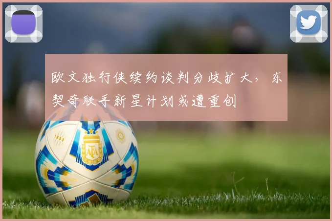 欧文独行侠续约谈判分歧扩大，东契奇联手新星计划或遭重创